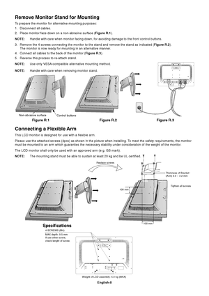 Page 10
English-8
Figure R.1
Non-abrasive surface
Figure R.2 Figure R.3
Connecting a Flexible Arm
This LCD monitor is designed for use with a flexible arm.
Please use the attached screws (4pcs) as shown in the picture when ins\
talling. To meet the safety requirements, the monitor
must be mounted to an arm which guaranties the necessary stability under\
 consideration of the weight of the monitor.
The LCD monitor shall only be used with an approved arm (e.g. GS mark)\
.
NOTE:The mounting stand must be able to...