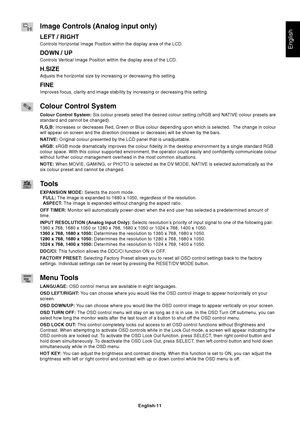 Page 13English
English-11
Image Controls (Analog input only)
LEFT / RIGHT
Controls Horizontal Image Position within the display area of the LCD.
DOWN / UP
Controls Vertical Image Position within the display area of the LCD.
H.SIZE
Adjusts the horizontal size by increasing or decreasing this setting.
FINE
Improves focus, clarity and image stability by increasing or decreasing this setting.
Colour Control System
Colour Control System: Six colour presets select the desired colour setting (sRGB and NATIVE colour...