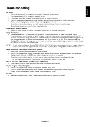 Page 17English
English-15
Troubleshooting
No picture
•The signal cable should be completely connected to the display card/computer.
•The display card should be completely seated in its slot.
•Front Power Switch and computer power switch should be in the ON position.
•Check to make sure that a supported mode has been selected on the display card or system being used.
(Please consult display card or system manual to change graphics mode.)
•Check the monitor and your display card with respect to compatibility and...