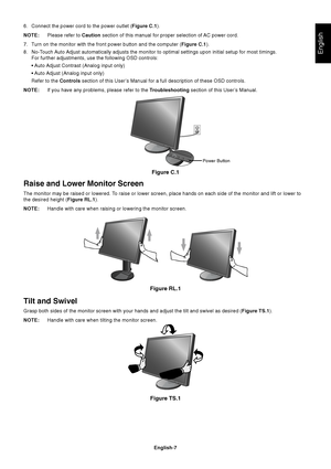 Page 9English
English-7
Figure C.1
Power Button
Figure RL.1
Raise and Lower Monitor Screen
The monitor may be raised or lowered. To raise or lower screen, place hands on each side of the monitor and lift or lower to
the desired height (Figure RL.1).
NOTE:Handle with care when raising or lowering the monitor screen.
Tilt and Swivel
Grasp both sides of the monitor screen with your hands and adjust the tilt and swivel as desired (Figure TS.1).
NOTE:Handle with care when tilting the monitor screen.
Figure TS.1
6....