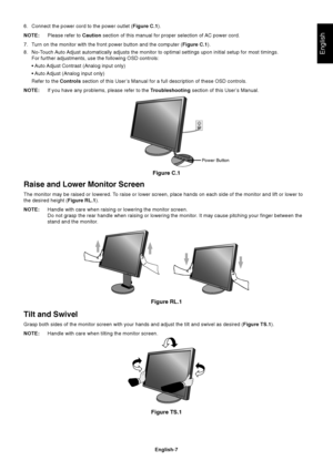 Page 9
English
English-7
Figure C.1
Power Button
Figure RL.1
Raise and Lower Monitor Screen
The monitor may be raised or lowered. To raise or lower screen, place hands on each side of the monitor and lif\
t or lower to
the desired height (Figure RL.1).
NOTE: Handle with care when raising or lowering the monitor screen.
Do not grasp the rear handle when raising or lowering the monitor. It may cause pitching your finger between the
stand and the monitor.
Tilt and Swivel
Grasp both sides of the monitor screen...