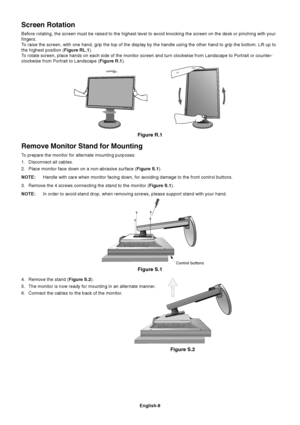 Page 10
English-8
Remove Monitor Stand for Mounting
To prepare the monitor for alternate mounting purposes:
1. Disconnect all cables.
2. Place monitor face down on a non-abrasive surface (Figure S.1).
NOTE: Handle with care when monitor facing down, for avoiding damage to the fr\
ont control buttons.
3. Remove the 4 screws connecting the stand to the monitor ( Figure S.1).
NOTE: In order to avoid stand drop, when removing screws, please support stand\
 with your hand.
Screen Rotation
Before rotating, the screen...