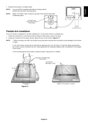 Page 11
English
English-9
7. Reverse this process to re-attach stand.
NOTE:Use only VESA-compatible alternative mounting method.
Handle with care when removing stand.
NOTE: Match “TOP SIDE” mark on stand to top side of the monitor head when
re-attaching stand.
Flexible Arm Installation
This LCD monitor is designed for use with a flexible arm. To mount the monitor to a flexible arm:
1. Follow the instructions on how Remove Monitor Stand for Mounting to remo\
ve the stand.
2. Using the 4 screws from the stand...