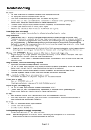 Page 18
English-16
Troubleshooting
No picture• The signal cable should be completely connected to the display card/comp\
uter.
• The display card should be completely seated in its slot.
• Front Power Switch and computer power switch should be in the ON positio\
n.
• Check to make sure that a supported mode has been selected on the displa\
y card or system being used.(Please consult display card or system manual to change graphics mode.)\
• Check the monitor and your display card with respect to compatibility...