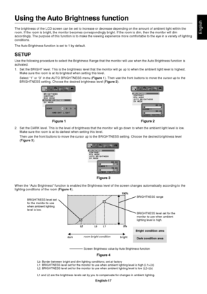 Page 19
English
English-17
Using the Auto Brightness function
The brightness of the LCD screen can be set to increase or decrease depe\
nding on the amount of ambient light within the
room. If the room is bright, the monitor becomes correspondingly bright.\
 If the room is dim, then the monitor will dim
accordingly. The purpose of this function is to make the viewing experience more comf\
ortable to the eye in a variety of lighting
conditions.
The Auto Brightness function is set to 1 by default.
SETUP
Use the...