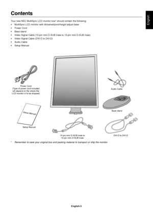 Page 7
English
English-5
Contents
Your new NEC MultiSync LCD monitor box* should contain the following:
• MultiSync LCD monitor with tilt/swivel/pivot/height adjust base
• Power Cord
• Base stand
• Video Signal Cable (15-pin mini D-SUB male to 15-pin mini D-SUB male)
• Video Signal Cable (DVI-D to DVI-D)
• Audio Cable
• Setup Manual
Power Cord
(Type of power cord included will depend on the where the
LCD monitor is to be shipped)
Setup Manual 15-pin mini D-SUB male to15-pin mini D-SUB male DVI-D to DVI-D...