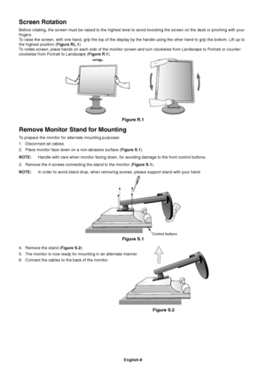 Page 10
English-8
Remove Monitor Stand for Mounting
To prepare the monitor for alternate mounting purposes:
1. Disconnect all cables.
2. Place monitor face down on a non-abrasive surface (Figure S.1).
NOTE: Handle with care when monitor facing down, for avoiding damage to the fr\
ont control buttons.
3. Remove the 4 screws connecting the stand to the monitor ( Figure S.1).
NOTE: In order to avoid stand drop, when removing screws, please support stand\
 with your hand.
Screen Rotation
Before rotating, the screen...