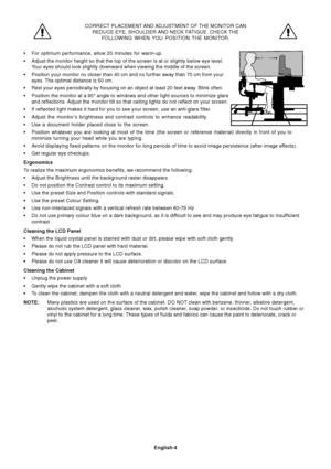 Page 6
English-4
CORRECT PLACEMENT AND ADJUSTMENT OF THE MONITOR CANREDUCE EYE, SHOULDER AND NECK FATIGUE. CHECK THE FOLLOWING WHEN YOU POSITION THE MONITOR:
• For optimum performance, allow 20 minutes for warm-up.
• Adjust the monitor height so that the top of the screen is at or slightl\
y below eye level.
Your eyes should look slightly downward when viewing the middle of the sc\
reen.
• Position your monitor no closer than 40 cm and no further away than 70 c\
m from your
eyes. The optimal distance is 50...