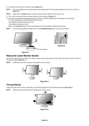 Page 10English-8
8. Connect the power cord to the power outlet (Figure E.1).
NOTE:If you have difficulty removing the cable cover, please push the lower opening upward to remove it, as show in
Figure E.2.
NOTE:Please refer to Caution section of this manual for proper selection of AC power cord.
9. Turn on the monitor with the front power button and the computer (Figure E.1).
10. No-Touch Auto Adjust automatically adjusts the monitor to optimal settings upon initial setup for most timings.
For further...