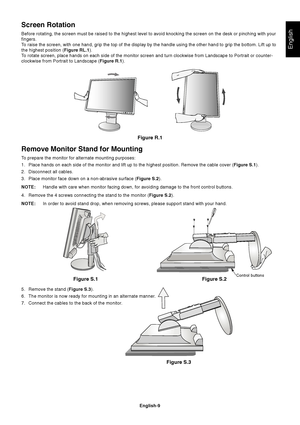 Page 11
English
English-9
Remove Monitor Stand for Mounting
To prepare the monitor for alternate mounting purposes:
1. Place hands on each side of the monitor and lift up to the highest posit\
ion. Remove the cable cover ( Figure S.1).
2. Disconnect all cables.
3. Place monitor face down on a non-abrasive surface ( Figure S.2).
NOTE: Handle with care when monitor facing down, for avoiding damage to the fr\
ont control buttons.
4. Remove the 4 screws connecting the stand to the monitor ( Figure S.2).
NOTE: In...