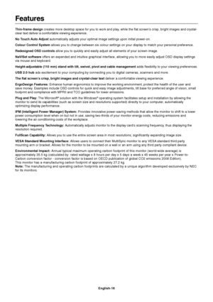 Page 18
English-16
Features
Thin-frame design creates more desktop space for you to work and play, while the flat screen’s crisp, bright images and crystal-
clear text deliver a comfortable viewing experience.
No Touch Auto Adjust  automatically adjusts your optimal image settings upon initial power-on.\
Colour Control System  allows you to change between six colour settings on your display to match your personal preference.
Redesigned OSD controls  allow you to quickly and easily adjust all elements of your...