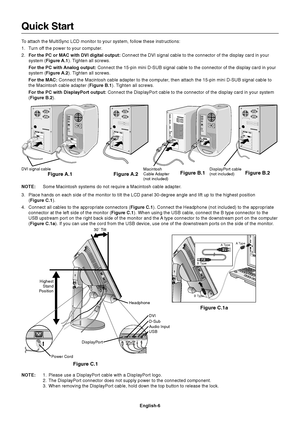 Page 8
English-6
Quick Start
To attach the MultiSync LCD monitor to your system, follow these instructio\
ns:
1. Turn off the power to your computer.
2. For the PC or MAC with DVI digital output:  Connect the DVI signal cable to the connector of the display card in you\
r
system ( Figure A.1 ). Tighten all screws.
For the PC with Analog output:  Connect the 15-pin mini D-SUB signal cable to the connector of the disp\
lay card in your
system ( Figure A.2 ). Tighten all screws.
For the MAC:  Connect the...