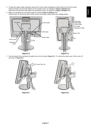 Page 9
English
English-7
Figure C.2
5. To keep the cables neatly organized, place them into the cable management\
 system that is built into the stand.Place the Power cord and DVI cables into the specific hooks, as indicate\
d in  Figure C.2/Figure C.3.
Place the D-Sub and the USB cables into the specific hooks, as indicated\
 in  Figure C.2/Figure C.3.
6. Make sure all cables are resting flat against the stand ( Figure C.2/Figure C.3).
Please check Tilt, Rise and Lower monitor screen and screen rotation when...