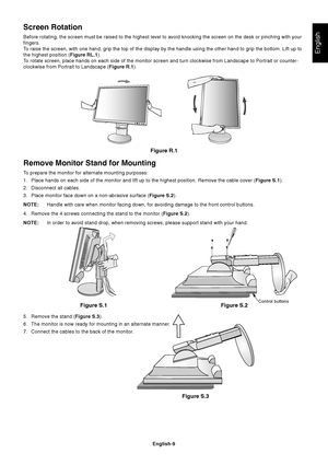 Page 11English
English-9
Remove Monitor Stand for Mounting
To prepare the monitor for alternate mounting purposes:
1. Place hands on each side of the monitor and lift up to the highest position. Remove the cable cover (Figure S.1).
2. Disconnect all cables.
3. Place monitor face down on a non-abrasive surface (Figure S.2).
NOTE:Handle with care when monitor facing down, for avoiding damage to the front control buttons.
4. Remove the 4 screws connecting the stand to the monitor (Figure S.2).
NOTE:In order to...