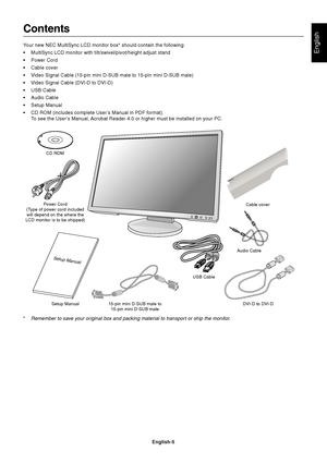 Page 7English
English-5
Contents
Your new NEC MultiSync LCD monitor box* should contain the following:
•MultiSync LCD monitor with tilt/swivel/pivot/height adjust stand
•Power Cord
•Cable cover
•Video Signal Cable (15-pin mini D-SUB male to 15-pin mini D-SUB male)
•Video Signal Cable (DVI-D to DVI-D)
•USB Cable
•Audio Cable
•Setup Manual
•CD ROM (includes complete User’s Manual in PDF format).
To see the User’s Manual, Acrobat Reader 4.0 or higher must be installed on your PC.
Power Cord
(Type of power cord...