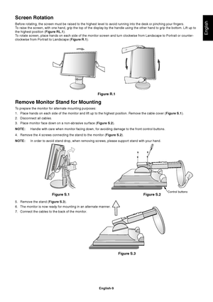 Page 11
English
English-9
Remove Monitor Stand for Mounting
To prepare the monitor for alternate mounting purposes:
1. Place hands on each side of the monitor and lift up to the highest posit\
ion. Remove the cable cover (Figure S.1).
2. Disconnect all cables.
3. Place monitor face down on a non-abrasive surface ( Figure S.2).
NOTE: Handle with care when monitor facing down, for avoiding damage to the fr\
ont control buttons.
4. Remove the 4 screws connecting the stand to the monitor ( Figure S.2).
NOTE: In...