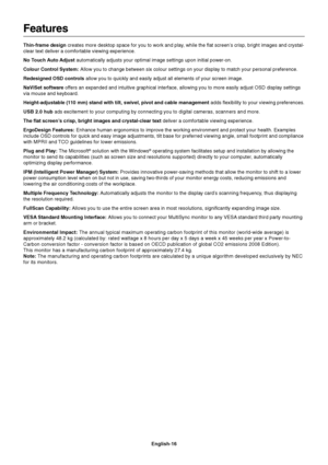 Page 18
English-16
Features
Thin-frame design creates more desktop space for you to work and play, while the flat screen’s crisp, bright images and crystal-
clear text deliver a comfortable viewing experience.
No Touch Auto Adjust  automatically adjusts your optimal image settings upon initial power-on.\
Colour Control System:  Allow you to change between six colour settings on your display to match your personal preference.
Redesigned OSD controls  allow you to quickly and easily adjust all elements of your...