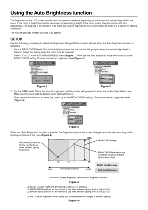 Page 20
English-18
Using the Auto Brightness function
The brightness of the LCD screen can be set to increase or decrease depe\
nding on the amount of ambient light within the
room. If the room is bright, the monitor becomes correspondingly bright.\
 If the room is dim, then the monitor will dim
accordingly. The purpose of this function is to make the viewing experience more comf\
ortable to the eye in a variety of lighting
conditions.
The Auto Brightness function is set to 1 by default.
SETUP
Use the following...