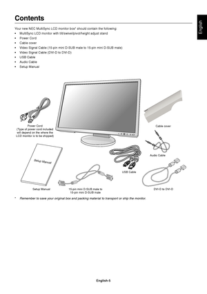 Page 7
English
English-5
Contents
Your new NEC MultiSync LCD monitor box* should contain the following:
• MultiSync LCD monitor with tilt/swivel/pivot/height adjust stand
• Power Cord
• Cable cover
• Video Signal Cable (15-pin mini D-SUB male to 15-pin mini D-SUB male)
• Video Signal Cable (DVI-D to DVI-D)
• USB Cable
• Audio Cable
• Setup Manual
Power Cord
(Type of power cord included will depend on the where the
LCD monitor is to be shipped)
Setup Manual 15-pin mini D-SUB male to
15-pin mini D-SUB male DVI-D...