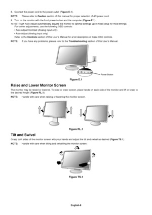 Page 10
English-8
8. Connect the power cord to the power outlet (Figure E.1).
NOTE: Please refer to  Caution section of this manual for proper selection of AC power cord.
9. Turn on the monitor with the front power button and the computer ( Figure E.1).
10. No-Touch Auto Adjust automatically adjusts the monitor to optimal settings upon initia\
l setup for most timings. For further adjustments, use the following OSD controls:
• Auto Adjust Contrast (Analog input only)
• Auto Adjust (Analog input only)
Refer to...