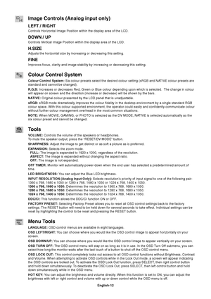 Page 14
English-12
Image Controls (Analog input only)
LEFT / RIGHT
Controls Horizontal Image Position within the display area of the LCD.
DOWN / UP
Controls Vertical Image Position within the display area of the LCD.
H.SIZE
Adjusts the horizontal size by increasing or decreasing this setting.
FINE
Improves focus, clarity and image stability by increasing or decreasing \
this setting.
Colour Control System
Colour Control System: Six colour presets select the desired colour setting (sRGB and NATIVE colour presets...