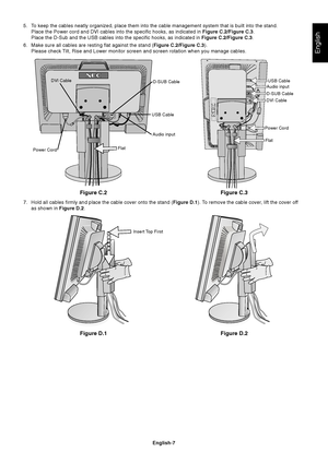 Page 9
English
English-7
Figure C.2
5. To keep the cables neatly organized, place them into the cable management\
 system that is built into the stand.Place the Power cord and DVI cables into the specific hooks, as indicate\
d in  Figure C.2/Figure C.3.
Place the D-Sub and the USB cables into the specific hooks, as indicated\
 in  Figure C.2/Figure C.3.
6. Make sure all cables are resting flat against the stand ( Figure C.2/Figure C.3).
Please check Tilt, Rise and Lower monitor screen and screen rotation when...