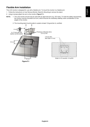 Page 11English
English-9
Flexible Arm Installation
This LCD monitor is designed for use with a flexible arm. To mount the monitor to a flexible arm:
1. Follow the instructions on how Remove Monitor Stand for Mounting to remo\
ve the stand.
2. Using 4 screws attach the arm to the monitor (Figure F.1).
NOTE: 1. The LCD monitor should only be used with an approved arm (e.g. GS mark)\
. To meet the safety requirements,
the monitor must be mounted to an arm, which ensures the necessary stabi\
lity under...