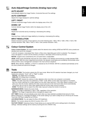 Page 15English
English-13
Auto Adjust/Image Controls (Analog input only)
AUTO ADJUST
Automatically adjusts the Image Position, Horizontal Size and Fine setti\
ngs.
AUTO CONTRAST
Adjusts the image displayed to optimal settings.
LEFT / RIGHT
Controls Horizontal Image Position within the display area of the LCD.
DOWN / UP
Controls Vertical Image Position within the display area of the LCD.
H.SIZE
Adjusts the horizontal size by increasing or decreasing this setting.
FINE
Improves focus, clarity and image stability...