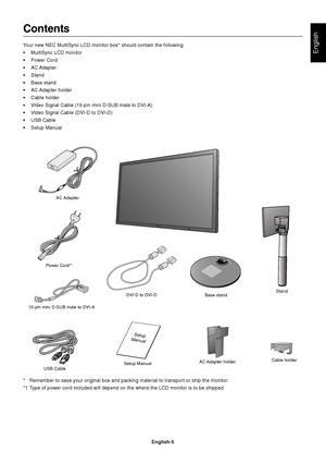 Page 7English
English-5
Contents
Your new NEC MultiSync LCD monitor box* should contain the following:
• MultiSync LCD monitor
• Power Cord
• AC Adapter
• Stand
• Base stand
• AC Adapter  holder
• Cable holder
• Video Signal Cable (15-pin mini D-SUB male to DVI-A)
• Video Signal Cable (DVI-D to DVI-D)
• USB Cable
• Setup Manual
Power Cord*1
Setup Manual
15-pin mini D-SUB male to DVI-A
DVI-D to DVI-D
* Remember to save your original box and packing material to transport or \
ship the monitor.
*1 Type of power...