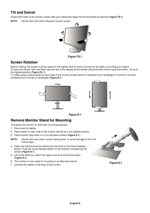 Page 10English-8
Remove Monitor Stand for Mounting
To prepare the monitor for alternate mounting purposes:
1. Disconnect all cables.
2. Place hands on each side of the monitor and lift up to the highest posit\
ion.
3. Place monitor face down on a non-abrasive surface (Figure S.1).
NOTE: Handle with care when monitor facing down, to avoid damage to the front
control keys.
4. Place one hand around the stand and one hand on the Quick Release Button. Push the Quick Release Button in the direction indicated by the...