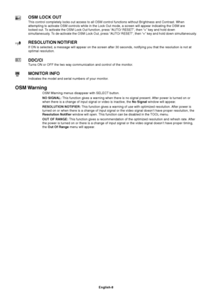 Page 9English-8
OSM LOCK OUT
This control completely locks out access to all OSM control functions without Brightness and Contrast. When
attempting to activate OSM controls while in the Lock Out mode, a screen will appear indicating the OSM are
locked out. To activate the OSM Lock Out function, press “AUTO/ RESET”, then “+” key and hold down
simultaneously. To de-activate the OSM Lock Out, press “AUTO/ RESET”, then “+” key and hold down simultaneously.
RESOLUTION NOTIFIER
If ON is selected, a message will...