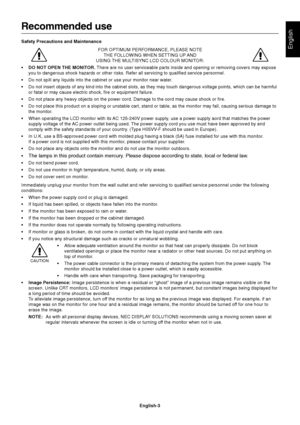 Page 5English
English-3
Recommended use
Safety Precautions and Maintenance
FOR OPTIMUM PERFORMANCE, PLEASE NOTE
THE FOLLOWING WHEN SETTING UP AND
USING THE MULTISYNC LCD COLOUR MONITOR:
•DO NOT OPEN THE MONITOR. There are no user serviceable parts inside and opening or removing covers may expose
you to dangerous shock hazards or other risks. Refer all servicing to qualified service personnel.
•Do not spill any liquids into the cabinet or use your monitor near water.
•Do not insert objects of any kind into the...
