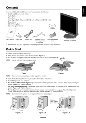 Page 7English
English-5
  Setup
Manual
Figure 1 Figure 2
Contents
Your new NEC MultiSync LCD monitor box* should contain the following:
•MultiSync LCD monitor with tilt base
•Audio Cable
•Power Cord
•Video Signal Cable (15-pin mini D-SUB male to 15-pin mini D-SUB male)
•Setup Manual
•CD-ROM (only EU)
•Cable management cover
Quick Start
To pull the stand, follow these instructions:
1. Place monitor face down on a non-abrasive surface (Figure 1).
2. Pull the stand holding the monitor with the other hand until...