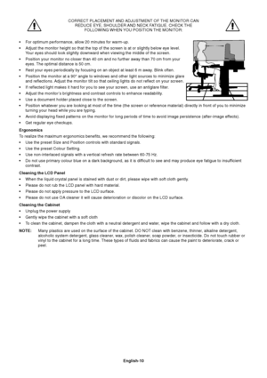 Page 11English-10 CORRECT PLACEMENT AND ADJUSTMENT OF THE MONITOR CAN
REDUCE EYE, SHOULDER AND NECK FATIGUE. CHECK THE
FOLLOWING WHEN YOU POSITION THE MONITOR:
•For optimum performance, allow 20 minutes for warm-up.
•Adjust the monitor height so that the top of the screen is at or slightly below eye level.
Your eyes should look slightly downward when viewing the middle of the screen.
•Position your monitor no closer than 40 cm and no further away than 70 cm from your
eyes. The optimal distance is 50 cm.
•Rest...