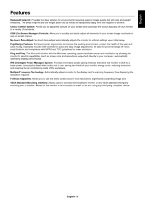 Page 14English
English-13
Features
Reduced Footprint: Provides the ideal solution for environments requiring superior image quality but with size and weight
limitations. The small footprint and low weight allow it to be moved or transported easily from one location to another.
Colour Control System: Allows you to adjust the colours on your screen and customize the colour accuracy of your monitor
to a variety of standards.
OSM (On-Screen Manager) Controls: Allow you to quickly and easily adjust all elements of...