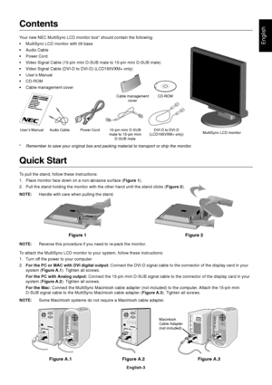 Page 4English
English-3
Figure 1 Figure 2
Contents
Your new NEC MultiSync LCD monitor box* should contain the following:
•MultiSync LCD monitor with tilt base
•Audio Cable
•Power Cord
•Video Signal Cable (15-pin mini D-SUB male to 15-pin mini D-SUB male)
•Video Signal Cable (DVI-D to DVI-D) (LCD195VXM+ only)
•User’s Manual
•CD-ROM
•Cable management cover
*Remember to save your original box and packing material to transport or ship the monitor.
Quick Start
To pull the stand, follow these instructions:
1. Place...