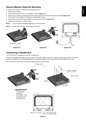 Page 6English
English-5
Figure R.1
Non-abrasive surface
Figure R.2 Figure R.3
Connecting a Flexible Arm
This LCD monitor is designed for use with a flexible arm.
Please use the attached screws (4pcs) as shown in the picture when installing. To meet the safety requirements, the monitor
must be mounted to an arm which guaranties the necessary stability under consideration of the weight of the monitor.
The LCD monitor shall only be used with an approved arm (e.g. GS mark).
Replace screws
Tighten all screws
100mm...
