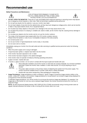 Page 12English-10
Recommended use
Safety Precautions and Maintenance
FOR OPTIMUM PERFORMANCE, PLEASE NOTE
THE FOLLOWING WHEN SETTING UP AND USING
THE MULTISYNC LCD COLOUR MONITOR:
•DO NOT OPEN THE MONITOR. There are no user serviceable parts inside and opening or removing covers may expose
you to dangerous shock hazards or other risks. Refer all servicing to qualified service personnel.
•Do not spill any liquids into the cabinet or use your monitor near water.
•Do not insert objects of any kind into the cabinet...