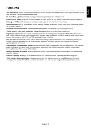 Page 15English
English-13
Features
Thin-frame design creates more desktop space for you to work and play, while the flat screen’s crisp, bright images and crystal-
clear text deliver a comfortable viewing experience.
No Touch Auto Adjust automatically adjusts your optimal image settings upon initial power-on.
Colour Control System allows you to change between six colour settings on your display to match your personal preference.
Redesigned OSM controls allow you to quickly and easily adjust all elements of your...