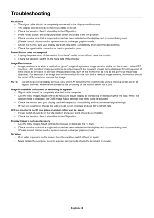 Page 16English-14
Troubleshooting
No picture
•The signal cable should be completely connected to the display card/computer.
•The display card should be completely seated in its slot.
•Check the Vacation Switch should be in the ON position.
•Front Power Switch and computer power switch should be in the ON position.
•Check to make sure that a supported mode has been selected on the display card or system being used.
(Please consult display card or system manual to change graphics mode.)
•Check the monitor and...