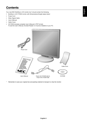 Page 5English
English-3
MultiSync LCD1770NX
Contents
Your new NEC MultiSync LCD monitor box* should contain the following:
•MultiSync LCD1770NX monitor with tilt/swivel/pivot/height adjust stand
•Power Cord
•Video Signal Cable
•User’s Manual
•Cable Cover
•CD ROM (includes complete User’s Manual in PDF format).
To see the User’s Manual, Acrobat Reader 4.0 must be installed on your PC.
*
Remember to save your original box and packing material to transport or ship the monitor.
Power Cord
User’s Manual 15-pin mini...