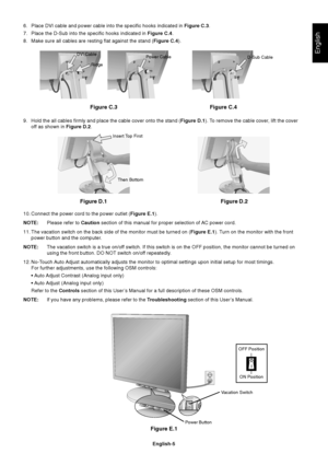 Page 7English
English-5
Insert Top First
Then Bottom
6. Place DVI cable and power cable into the specific hooks indicated in Figure C.3.
7. Place the D-Sub into the specific hooks indicated in Figure C.4.
8. Make sure all cables are resting flat against the stand (Figure C.4).
9. Hold the all cables firmly and place the cable cover onto the stand (Figure D.1). To remove the cable cover, lift the cover
off as shown in Figure D.2.
10. Connect the power cord to the power outlet (Figure E.1).
NOTE:Please refer to...