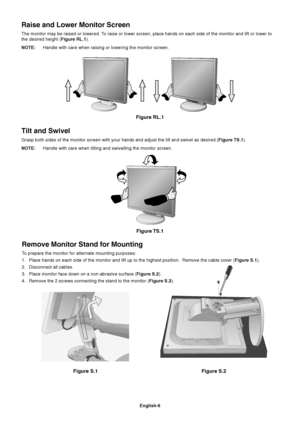 Page 8English-6
Figure S.1
Remove Monitor Stand for Mounting
To prepare the monitor for alternate mounting purposes:
1. Place hands on each side of the monitor and lift up to the highest position.  Remove the cable cover (Figure S.1).
2. Disconnect all cables.
3. Place monitor face down on a non-abrasive surface (Figure S.2).
4. Remove the 2 screws connecting the stand to the monitor (Figure S.2).
Figure RL.1
Raise and Lower Monitor Screen
The monitor may be raised or lowered. To raise or lower screen, place...