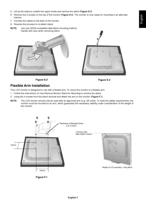 Page 9English
English-7
Figure S.3
Figure S.4
5. Lift up the stand to unlatch the upper hooks and remove the stand (Figure S.3).
6. Remove the 2 screws on the top of the monitor (Figure S.4). The monitor is now ready for mounting in an alternate
manner.
7. Connect the cables to the back of the monitor.
8. Reverse this process to re-attach stand.
NOTE:Use only VESA-compatible alternative mounting method.
Handle with care when removing stand.
Flexible Arm Installation
This LCD monitor is designed for use with a...