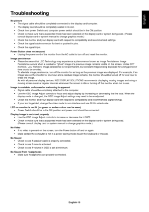 Page 16English
English-15
Troubleshooting
No picture
•The signal cable should be completely connected to the display card/computer.
•The display card should be completely seated in its slot.
•Check front power Switch and computer power switch should be in the ON position.
•Check to make sure that a supported mode has been selected on the display card or system being used. (Please
consult display card or system manual to change graphics mode.)
•Check the monitor and your display card with respect to...