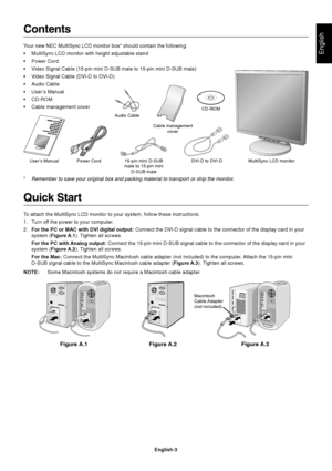 Page 4English
English-3
Quick Start
To attach the MultiSync LCD monitor to your system, follow these instructions:
1. Turn off the power to your computer.
2.For the PC or MAC with DVI digital output: Connect the DVI-D signal cable to the connector of the display card in your
system (Figure A.1). Tighten all screws.
For the PC with Analog output: Connect the 15-pin mini D-SUB signal cable to the connector of the display card in your
system (Figure A.2). Tighten all screws.
For the Mac: Connect the MultiSync...