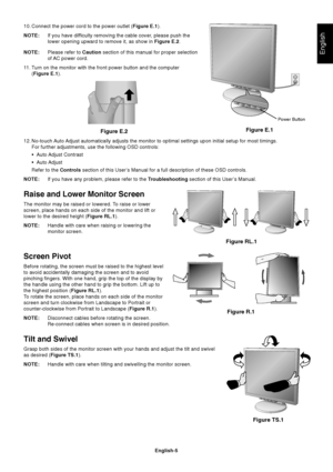 Page 6English
English-5 10. Connect the power cord to the power outlet (Figure E.1).
NOTE:If you have difficulty removing the cable cover, please push the
lower opening upward to remove it, as show in Figure E.2.
NOTE:Please refer to Caution section of this manual for proper selection
of AC power cord.
11.Turn on the monitor with the front power button and the computer
(Figure E.1).
Figure E.1
Figure E.2
12. No-touch Auto Adjust automatically adjusts the monitor to optimal settings upon initial setup for most...