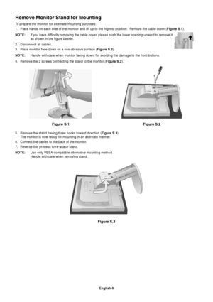Page 7English-6
Figure S.1
Remove Monitor Stand for Mounting
To prepare the monitor for alternate mounting purposes:
1. Place hands on each side of the monitor and lift up to the highest position.  Remove the cable cover (Figure S.1).
NOTE:If you have difficulty removing the cable cover, please push the lower opening upward to remove it,
as shown in the figure beside.
2. Disconnect all cables.
3. Place monitor face down on a non-abrasive surface (Figure S.2).
NOTE:Handle with care when monitor facing down, for...