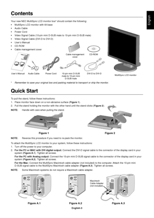 Page 4English
English-3
Figure 1 Figure 2
Contents
Your new NEC MultiSync LCD monitor box* should contain the following:
•MultiSync LCD monitor with tilt base
•Audio Cable
•Power Cord
•Video Signal Cable (15-pin mini D-SUB male to 15-pin mini D-SUB male)
•Video Signal Cable (DVI-D to DVI-D)
•User’s Manual
•CD-ROM
•Cable management cover
Quick Start
To pull the stand, follow these instructions:
1. Place monitor face down on a non-abrasive surface (Figure 1).
2. Pull the stand holding the monitor with the other...