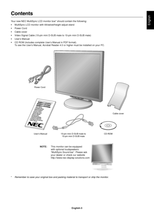 Page 5English
English-3
Contents
Your new NEC MultiSync LCD monitor box* should contain the following:
•MultiSync LCD monitor with tilt/swivel/height adjust stand
•Power Cord
•Cable cover
•Video Signal Cable (15-pin mini D-SUB male to 15-pin mini D-SUB male)
•User’s Manual
•CD ROM (includes complete User’s Manual in PDF format).
To see the User’s Manual, Acrobat Reader 4.0 or higher must be installed on your PC.
Power Cord
User’s Manual15-pin mini D-SUB male to
15-pin mini D-SUB maleCD-ROMCable cover
*Remember...